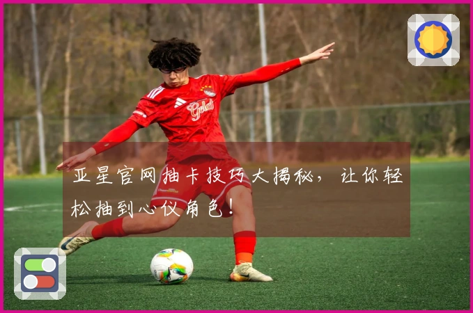 亚星官网抽卡技巧大揭秘，让你轻松抽到心仪角色！