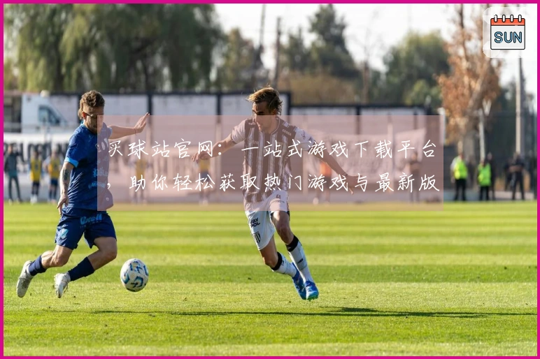 买球站官网：一站式游戏下载平台，助你轻松获取热门游戏与最新版本更新